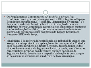  Os Regulamentos Comunitários n.º 1408/71 e n.º 574/72
(continuam em vigor nos países que, com a UE, integram o Espaço
Económico Europeu (EEE) - Islândia, Listenstaina e Noruega - e a
Suíça, no quadro do Acordo sobre livre circulação de pessoas
celebrado entre a Comunidade Europeia e os seus estados membros
e a Confederação Helvética), coordenam internacionalmente os
sistemas de segurança social nos países do Espaço Económico
Europeu (EEE) e da Suiça.

 Finalmente é de referir a jurisprudência do Tribunal de Justiça que
assegura a interpretação e a aplicação uniformes quer dos Tratados
quer dos actos jurídicos de direito derivado, designadamente dos
citados Regulamentos de Segurança Social, os quais, sem alterar as
características próprias dos diferentes regimes nacionais de
Segurança Social, coordenam a respetiva aplicação às pessoas que
se deslocam no exercício do seu direito de livre circulação.
 