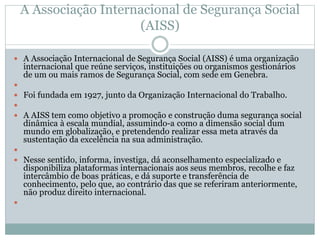 A Associação Internacional de Segurança Social
(AISS)
 A Associação Internacional de Segurança Social (AISS) é uma organização
internacional que reúne serviços, instituições ou organismos gestionários
de um ou mais ramos de Segurança Social, com sede em Genebra.

 Foi fundada em 1927, junto da Organização Internacional do Trabalho.

 A AISS tem como objetivo a promoção e construção duma segurança social
dinâmica à escala mundial, assumindo-a como a dimensão social dum
mundo em globalização, e pretendendo realizar essa meta através da
sustentação da excelência na sua administração.

 Nesse sentido, informa, investiga, dá aconselhamento especializado e
disponibiliza plataformas internacionais aos seus membros, recolhe e faz
intercâmbio de boas práticas, e dá suporte e transferência de
conhecimento, pelo que, ao contrário das que se referiram anteriormente,
não produz direito internacional.

 
