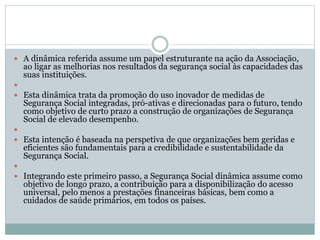  A dinâmica referida assume um papel estruturante na ação da Associação,
ao ligar as melhorias nos resultados da segurança social às capacidades das
suas instituições.

 Esta dinâmica trata da promoção do uso inovador de medidas de
Segurança Social integradas, pró-ativas e direcionadas para o futuro, tendo
como objetivo de curto prazo a construção de organizações de Segurança
Social de elevado desempenho.

 Esta intenção é baseada na perspetiva de que organizações bem geridas e
eficientes são fundamentais para a credibilidade e sustentabilidade da
Segurança Social.

 Integrando este primeiro passo, a Segurança Social dinâmica assume como
objetivo de longo prazo, a contribuição para a disponibilização do acesso
universal, pelo menos a prestações financeiras básicas, bem como a
cuidados de saúde primários, em todos os países.
 