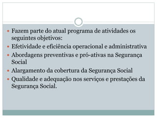  Fazem parte do atual programa de atividades os
seguintes objetivos:
 Efetividade e eficiência operacional e administrativa
 Abordagens preventivas e pró-ativas na Segurança
Social
 Alargamento da cobertura da Segurança Social
 Qualidade e adequação nos serviços e prestações da
Segurança Social.
 