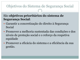 Objetivos do Sistema de Segurança Social
São objetivos prioritários do sistema de
Segurança Social:
 Garantir a concretização do direito à Segurança
Social
 Promover a melhoria sustentada das condições e dos
níveis de proteção social e o reforço da respetiva
equidade
 Promover a eficácia do sistema e a eficiência da sua
gestão.
 