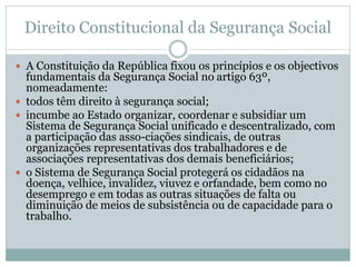 Direito Constitucional da Segurança Social
 A Constituição da República fixou os princípios e os objectivos
fundamentais da Segurança Social no artigo 63º,
nomeadamente:
 todos têm direito à segurança social;
 incumbe ao Estado organizar, coordenar e subsidiar um
Sistema de Segurança Social unificado e descentralizado, com
a participação das asso-ciações sindicais, de outras
organizações representativas dos trabalhadores e de
associações representativas dos demais beneficiários;
 o Sistema de Segurança Social protegerá os cidadãos na
doença, velhice, invalidez, viuvez e orfandade, bem como no
desemprego e em todas as outras situações de falta ou
diminuição de meios de subsistência ou de capacidade para o
trabalho.
 