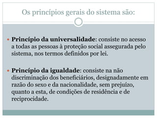 Os princípios gerais do sistema são:
 Princípio da universalidade: consiste no acesso
a todas as pessoas à proteção social assegurada pelo
sistema, nos termos definidos por lei.
 Princípio da igualdade: consiste na não
discriminação dos beneficiários, designadamente em
razão do sexo e da nacionalidade, sem prejuízo,
quanto a esta, de condições de residência e de
reciprocidade.
 