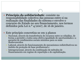  Princípio da solidariedade: consiste na
responsabilidade colectiva das pessoas entre si na
realização das finalidades do sistema e envolve o
concurso do Estado no seu financiamento, nos termos
definidos pela Lei n.º 4/2007, de 16 de janeiro.
 Este princípio concretiza-se em 3 planos
 Nacional, através da transferência de recursos entre os cidadãos, de
forma a permitir a todos uma efetiva igualdade de oportunidades e a
garantia de rendimentos sociais mínimos para os mais
desfavorecidos
 Laboral, através do funcionamento de mecanismos redistributivos no
âmbito da proteção de base profissional e
 Intergeracional, através da combinação de métodos de
financiamento em regime de repartição e de capitalização.
 