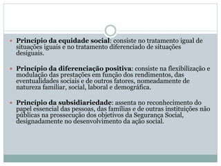  Princípio da equidade social: consiste no tratamento igual de
situações iguais e no tratamento diferenciado de situações
desiguais.
 Princípio da diferenciação positiva: consiste na flexibilização e
modulação das prestações em função dos rendimentos, das
eventualidades sociais e de outros fatores, nomeadamente de
natureza familiar, social, laboral e demográfica.
 Princípio da subsidiariedade: assenta no reconhecimento do
papel essencial das pessoas, das famílias e de outras instituições não
públicas na prossecução dos objetivos da Segurança Social,
designadamente no desenvolvimento da ação social.
 