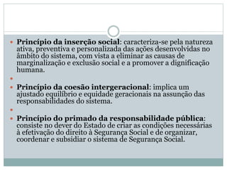  Princípio da inserção social: caracteriza-se pela natureza
ativa, preventiva e personalizada das ações desenvolvidas no
âmbito do sistema, com vista a eliminar as causas de
marginalização e exclusão social e a promover a dignificação
humana.

 Princípio da coesão intergeracional: implica um
ajustado equilíbrio e equidade geracionais na assunção das
responsabilidades do sistema.

 Princípio do primado da responsabilidade pública:
consiste no dever do Estado de criar as condições necessárias
à efetivação do direito à Segurança Social e de organizar,
coordenar e subsidiar o sistema de Segurança Social.
 