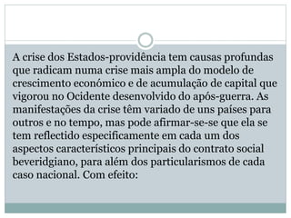 A crise dos Estados-providência tem causas profundas
que radicam numa crise mais ampla do modelo de
crescimento económico e de acumulação de capital que
vigorou no Ocidente desenvolvido do após-guerra. As
manifestações da crise têm variado de uns países para
outros e no tempo, mas pode afirmar-se-se que ela se
tem reflectido especificamente em cada um dos
aspectos característicos principais do contrato social
beveridgiano, para além dos particularismos de cada
caso nacional. Com efeito:
 