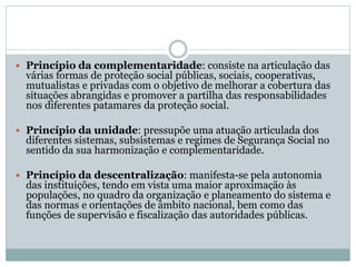  Princípio da complementaridade: consiste na articulação das
várias formas de proteção social públicas, sociais, cooperativas,
mutualistas e privadas com o objetivo de melhorar a cobertura das
situações abrangidas e promover a partilha das responsabilidades
nos diferentes patamares da proteção social.
 Princípio da unidade: pressupõe uma atuação articulada dos
diferentes sistemas, subsistemas e regimes de Segurança Social no
sentido da sua harmonização e complementaridade.
 Princípio da descentralização: manifesta-se pela autonomia
das instituições, tendo em vista uma maior aproximação às
populações, no quadro da organização e planeamento do sistema e
das normas e orientações de âmbito nacional, bem como das
funções de supervisão e fiscalização das autoridades públicas.
 