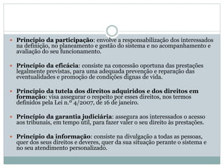  Princípio da participação: envolve a responsabilização dos interessados
na definição, no planeamento e gestão do sistema e no acompanhamento e
avaliação do seu funcionamento.
 Princípio da eficácia: consiste na concessão oportuna das prestações
legalmente previstas, para uma adequada prevenção e reparação das
eventualidades e promoção de condições dignas de vida.
 Princípio da tutela dos direitos adquiridos e dos direitos em
formação: visa assegurar o respeito por esses direitos, nos termos
definidos pela Lei n.º 4/2007, de 16 de janeiro.
 Princípio da garantia judiciária: assegura aos interessados o acesso
aos tribunais, em tempo útil, para fazer valer o seu direito às prestações.
 Princípio da informação: consiste na divulgação a todas as pessoas,
quer dos seus direitos e deveres, quer da sua situação perante o sistema e
no seu atendimento personalizado.
 