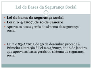 Lei de Bases da Segurança Social
 Lei de bases da segurança social
 Lei n.o 4/2007, de 16 de Janeiro
 Aprova as bases gerais do sistema de segurança
social
 Lei n.o 83-A/2013 de 30 de dezembro procede à
Primeira alteração à Lei n.o 4/2007, de 16 de janeiro,
que aprova as bases gerais do sistema de segurança
social
 