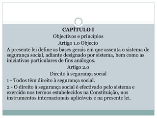 CAPÍTULO I
Objectivos e princípios
Artigo 1.o Objecto
A presente lei define as bases gerais em que assenta o sistema de
segurança social, adiante designado por sistema, bem como as
iniciativas particulares de fins análogos.
Artigo 2.o
Direito à segurança social
1 - Todos têm direito à segurança social.
2 - O direito à segurança social é efectivado pelo sistema e
exercido nos termos estabelecidos na Constituição, nos
instrumentos internacionais aplicáveis e na presente lei.
 