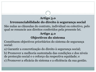 Artigo 3.o
Irrenunciabilidade do direito à segurança social
São nulas as cláusulas do contrato, individual ou colectivo, pelo
qual se renuncie aos direitos conferidos pela presente lei.
Artigo 4.o
Objectivos do sistema
Constituem objectivos prioritários do sistema de segurança
social:
a) Garantir a concretização do direito à segurança social;
b) Promover a melhoria sustentada das condições e dos níveis
de protecção social e o reforço da respectiva equidade; e
c) Promover a eficácia do sistema e a eficiência da sua gestão.
 