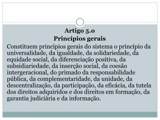 Artigo 5.o
Princípios gerais
Constituem princípios gerais do sistema o princípio da
universalidade, da igualdade, da solidariedade, da
equidade social, da diferenciação positiva, da
subsidiariedade, da inserção social, da coesão
intergeracional, do primado da responsabilidade
pública, da complementaridade, da unidade, da
descentralização, da participação, da eficácia, da tutela
dos direitos adquiridos e dos direitos em formação, da
garantia judiciária e da informação.
 
