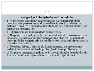 Artigo 8.o Princípio da solidariedade
 1 - O princípio da solidariedade consiste na responsabilidade
colectiva das pessoas entre si na realização das finalidades do
sistema e envolve o concurso do Estado no seu financiamento, nos
termos da presente lei.
 2 - O princípio da solidariedade concretiza-se:
 a) No plano nacional, através da transferência de recursos entre os
cidadãos, de forma a permitir a todos uma efectiva igualdade de
oportunidades e a garantia de rendimentos sociais mínimos para os
mais desfavorecidos;
 b) No plano laboral, através do funcionamento de mecanismos
redistributivos no âmbito da protecção de base profissional; e
 c) No plano intergeracional, através da combinação de métodos de
financiamento em regime de repartição e de capitalização.
 