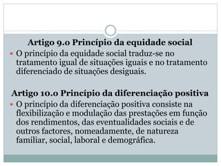 Artigo 9.o Princípio da equidade social
 O princípio da equidade social traduz-se no
tratamento igual de situações iguais e no tratamento
diferenciado de situações desiguais.
Artigo 10.o Princípio da diferenciação positiva
 O princípio da diferenciação positiva consiste na
flexibilização e modulação das prestações em função
dos rendimentos, das eventualidades sociais e de
outros factores, nomeadamente, de natureza
familiar, social, laboral e demográfica.
 