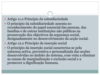  Artigo 11.o Princípio da subsidiariedade
 O princípio da subsidiariedade assenta no
reconhecimento do papel essencial das pessoas, das
famílias e de outras instituições não públicas na
prossecução dos objectivos da segurança social,
designadamente no desenvolvimento da acção social.
 Artigo 12.o Princípio da inserção social
 O princípio da inserção social caracteriza-se pela
natureza activa, preventiva e personalizada das acções
desenvolvidas no âmbito do sistema, com vista a eliminar
as causas de marginalização e exclusão social e a
promover a dignificação humana.
 