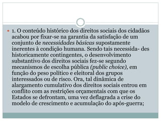  1. O conteúdo histórico dos direitos sociais dos cidadãos
acabou por fixar-se na garantia da satisfação de um
conjunto de necessidades básicas supostamente
inerentes à condição humana. Sendo tais necessida- des
historicamente contingentes, o desenvolvimento
substantivo dos direitos sociais fez-se segundo
mecanismos de escolha pública (public choice), em
função do peso político e eleitoral dos grupos
interessados ou de risco. Ora, tal dinâmica de
alargamento cumulativo dos direitos sociais entrou em
conflito com as restrições orçamentais com que os
Estados se defrontam, uma vez deflagrada a crise do
modelo de crescimento e acumulação do após-guerra;
 