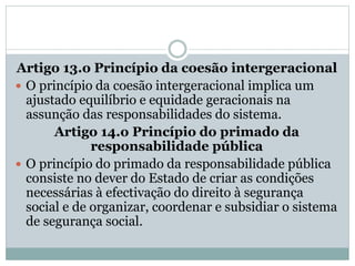 Artigo 13.o Princípio da coesão intergeracional
 O princípio da coesão intergeracional implica um
ajustado equilíbrio e equidade geracionais na
assunção das responsabilidades do sistema.
Artigo 14.o Princípio do primado da
responsabilidade pública
 O princípio do primado da responsabilidade pública
consiste no dever do Estado de criar as condições
necessárias à efectivação do direito à segurança
social e de organizar, coordenar e subsidiar o sistema
de segurança social.
 