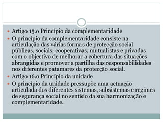  Artigo 15.o Princípio da complementaridade
 O princípio da complementaridade consiste na
articulação das várias formas de protecção social
públicas, sociais, cooperativas, mutualistas e privadas
com o objectivo de melhorar a cobertura das situações
abrangidas e promover a partilha das responsabilidades
nos diferentes patamares da protecção social.
 Artigo 16.o Princípio da unidade
 O princípio da unidade pressupõe uma actuação
articulada dos diferentes sistemas, subsistemas e regimes
de segurança social no sentido da sua harmonização e
complementaridade.
 