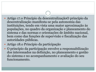  Artigo 17.o Princípio da descentralizaçãoO princípio da
descentralização manifesta-se pela autonomia das
instituições, tendo em vista uma maior aproximação às
populações, no quadro da organização e planeamento do
sistema e das normas e orientações de âmbito nacional,
bem como das funções de supervisão e fiscalização das
autoridades públicas.
 Artigo 18.o Princípio da participação
 O princípio da participação envolve a responsabilização
dos interessados na definição, no planeamento e gestão
do sistema e no acompanhamento e avaliação do seu
funcionamento.
 
