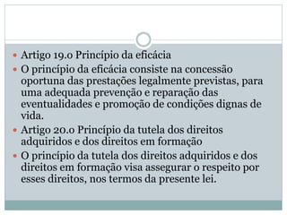  Artigo 19.o Princípio da eficácia
 O princípio da eficácia consiste na concessão
oportuna das prestações legalmente previstas, para
uma adequada prevenção e reparação das
eventualidades e promoção de condições dignas de
vida.
 Artigo 20.o Princípio da tutela dos direitos
adquiridos e dos direitos em formação
 O princípio da tutela dos direitos adquiridos e dos
direitos em formação visa assegurar o respeito por
esses direitos, nos termos da presente lei.
 