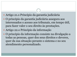  Artigo 21.o Princípio da garantia judiciária
 O princípio da garantia judiciária assegura aos
interessados o acesso aos tribunais, em tempo útil,
para fazer valer o seu direito às prestações.
 Artigo 22.o Princípio da informação
 O princípio da informação consiste na divulgação a
todas as pessoas, quer dos seus direitos e deveres,
quer da sua situação perante o sistema e no seu
atendimento personalizado.
 