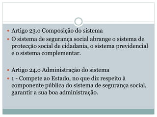  Artigo 23.o Composição do sistema
 O sistema de segurança social abrange o sistema de
protecção social de cidadania, o sistema previdencial
e o sistema complementar.
 Artigo 24.o Administração do sistema
 1 - Compete ao Estado, no que diz respeito à
componente pública do sistema de segurança social,
garantir a sua boa administração.
 