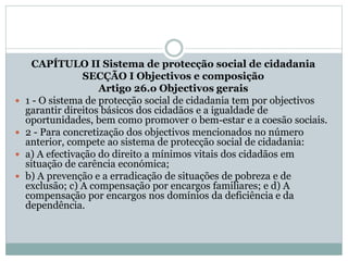 CAPÍTULO II Sistema de protecção social de cidadania
SECÇÃO I Objectivos e composição
Artigo 26.o Objectivos gerais
 1 - O sistema de protecção social de cidadania tem por objectivos
garantir direitos básicos dos cidadãos e a igualdade de
oportunidades, bem como promover o bem-estar e a coesão sociais.
 2 - Para concretização dos objectivos mencionados no número
anterior, compete ao sistema de protecção social de cidadania:
 a) A efectivação do direito a mínimos vitais dos cidadãos em
situação de carência económica;
 b) A prevenção e a erradicação de situações de pobreza e de
exclusão; c) A compensação por encargos familiares; e d) A
compensação por encargos nos domínios da deficiência e da
dependência.
 