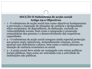 SECÇÃO II Subsistema de acção social
Artigo 29.o Objectivos
 1 - O subsistema de acção social tem como objectivos fundamentais
a prevenção e reparação de situações de carência e desigualdade
sócio-económica, de dependência, de disfunção, exclusão ou
vulnerabilidade sociais, bem como a integração e promoção
comunitárias das pessoas e o desenvolvimento das respectivas
capacidades.
 2 - O subsistema de acção social assegura ainda especial protecção
aos grupos mais vulneráveis, nomeadamente crianças, jovens,
pessoas com deficiência e idosos, bem como a outras pessoas em
situação de carência económica ou social.
 3 - A acção social deve ainda ser conjugada com outras políticas
sociais públicas, bem como ser articulada com a actividade de
instituições não públicas.
 