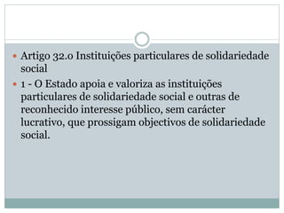  Artigo 32.o Instituições particulares de solidariedade
social
 1 - O Estado apoia e valoriza as instituições
particulares de solidariedade social e outras de
reconhecido interesse público, sem carácter
lucrativo, que prossigam objectivos de solidariedade
social.
 