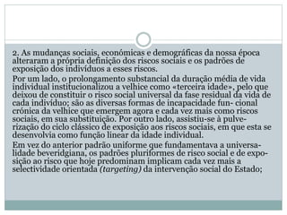 2. As mudanças sociais, económicas e demográficas da nossa época
alteraram a própria definição dos riscos sociais e os padrões de
exposição dos indivíduos a esses riscos.
Por um lado, o prolongamento substancial da duração média de vida
individual institucionalizou a velhice como «terceira idade», pelo que
deixou de constituir o risco social universal da fase residual da vida de
cada indivíduo; são as diversas formas de incapacidade fun- cional
crónica da velhice que emergem agora e cada vez mais como riscos
sociais, em sua substituição. Por outro lado, assistiu-se à pulve-
rização do ciclo clássico de exposição aos riscos sociais, em que esta se
desenvolvia como função linear da idade individual.
Em vez do anterior padrão uniforme que fundamentava a universa-
lidade beveridgiana, os padrões pluriformes de risco social e de expo-
sição ao risco que hoje predominam implicam cada vez mais a
selectividade orientada (targeting) da intervenção social do Estado;
 