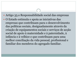  Artigo 35.o Responsabilidade social das empresas
 O Estado estimula e apoia as iniciativas das
empresas que contribuam para o desenvolvimento
das políticas sociais, designadamente através da
criação de equipamentos sociais e serviços de acção
social de apoio à maternidade e à paternidade, à
infância e à velhice e que contribuam para uma
melhor conciliação da vida pessoal, profissional e
familiar dos membros do agregado familiar.
 