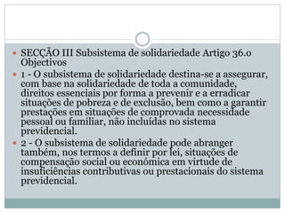  SECÇÃO III Subsistema de solidariedade Artigo 36.o
Objectivos
 1 - O subsistema de solidariedade destina-se a assegurar,
com base na solidariedade de toda a comunidade,
direitos essenciais por forma a prevenir e a erradicar
situações de pobreza e de exclusão, bem como a garantir
prestações em situações de comprovada necessidade
pessoal ou familiar, não incluídas no sistema
previdencial.
 2 - O subsistema de solidariedade pode abranger
também, nos termos a definir por lei, situações de
compensação social ou económica em virtude de
insuficiências contributivas ou prestacionais do sistema
previdencial.
 