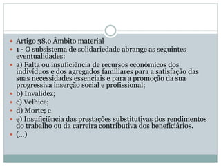  Artigo 38.o Âmbito material
 1 - O subsistema de solidariedade abrange as seguintes
eventualidades:
 a) Falta ou insuficiência de recursos económicos dos
indivíduos e dos agregados familiares para a satisfação das
suas necessidades essenciais e para a promoção da sua
progressiva inserção social e profissional;
 b) Invalidez;
 c) Velhice;
 d) Morte; e
 e) Insuficiência das prestações substitutivas dos rendimentos
do trabalho ou da carreira contributiva dos beneficiários.
 (…)
 