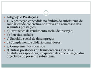  Artigo 41.o Prestações
 1 - A protecção concedida no âmbito do subsistema de
solidariedade concretiza-se através da concessão das
seguintes prestações:
 a) Prestações de rendimento social de inserção;
 b) Pensões sociais;
 c) Subsídio social de desemprego;
 d) Complemento solidário para idosos;
 e) Complementos sociais; e
 f) Outras prestações ou transferências afectas a
finalidades específicas, no quadro da concretização dos
objectivos do presente subsistema.
 