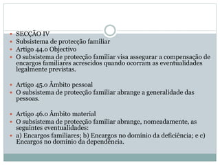  SECÇÃO IV
 Subsistema de protecção familiar
 Artigo 44.o Objectivo
 O subsistema de protecção familiar visa assegurar a compensação de
encargos familiares acrescidos quando ocorram as eventualidades
legalmente previstas.
 Artigo 45.o Âmbito pessoal
 O subsistema de protecção familiar abrange a generalidade das
pessoas.
 Artigo 46.o Âmbito material
 O subsistema de protecção familiar abrange, nomeadamente, as
seguintes eventualidades:
 a) Encargos familiares; b) Encargos no domínio da deficiência; e c)
Encargos no domínio da dependência.
 