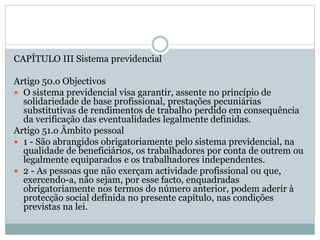 CAPÍTULO III Sistema previdencial
Artigo 50.o Objectivos
 O sistema previdencial visa garantir, assente no princípio de
solidariedade de base profissional, prestações pecuniárias
substitutivas de rendimentos de trabalho perdido em consequência
da verificação das eventualidades legalmente definidas.
Artigo 51.o Âmbito pessoal
 1 - São abrangidos obrigatoriamente pelo sistema previdencial, na
qualidade de beneficiários, os trabalhadores por conta de outrem ou
legalmente equiparados e os trabalhadores independentes.
 2 - As pessoas que não exerçam actividade profissional ou que,
exercendo-a, não sejam, por esse facto, enquadradas
obrigatoriamente nos termos do número anterior, podem aderir à
protecção social definida no presente capítulo, nas condições
previstas na lei.
 