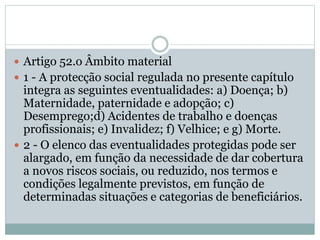  Artigo 52.o Âmbito material
 1 - A protecção social regulada no presente capítulo
integra as seguintes eventualidades: a) Doença; b)
Maternidade, paternidade e adopção; c)
Desemprego;d) Acidentes de trabalho e doenças
profissionais; e) Invalidez; f) Velhice; e g) Morte.
 2 - O elenco das eventualidades protegidas pode ser
alargado, em função da necessidade de dar cobertura
a novos riscos sociais, ou reduzido, nos termos e
condições legalmente previstos, em função de
determinadas situações e categorias de beneficiários.
 
