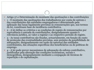  Artigo 57.o Determinação do montante das quotizações e das contribuições
 1 - O montante das quotizações dos trabalhadores por conta de outrem e
das contribuições das entidades empregadoras é determinado pela
aplicação das taxas legalmente previstas às remunerações que, nos termos
da lei, constituam base de incidência contributiva.
 2 - A lei define os critérios e as condições de registo de remunerações por
equivalência à entrada de contribuições, designadamente quanto à
relevância jurídica, ao valor a registar e ao respectivo período de registo.
 3 - As taxas contributivas são fixadas, actuarialmente, em função do custo
de protecção das eventualidades previstas, sem prejuízo da possibilidade de
adequações, designadamente em razão da natureza das entidades
contribuintes, das situações específicas dos beneficiários ou de políticas de
emprego.
 4 - A lei pode prever mecanismos de adequação do esforço contributivo,
justificados pela alteração das condições económicas, sociais e
demográficas, designadamente mediante a conjugação de técnicas de
repartição e de capitalização.
 