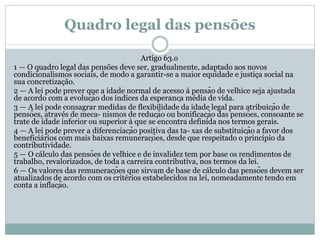 Quadro legal das pensões
Artigo 63.o
1 — O quadro legal das pensões deve ser, gradualmente, adaptado aos novos
condicionalismos sociais, de modo a garantir-se a maior equidade e justiça social na
sua concretização.
2 — A lei pode prever que a idade normal de acesso à pensão de velhice seja ajustada
de acordo com a evolução dos índices da esperança média de vida.
3 — A lei pode consagrar medidas de flexibilidade da idade legal para atribuição de
pensões, através de meca- nismos de redução ou bonificação das pensões, consoante se
trate de idade inferior ou superior à que se encontra definida nos termos gerais.
4 — A lei pode prever a diferenciação positiva das ta- xas de substituição a favor dos
beneficiários com mais baixas remunerações, desde que respeitado o princípio da
contributividade.
5 — O cálculo das pensões de velhice e de invalidez tem por base os rendimentos de
trabalho, revalorizados, de toda a carreira contributiva, nos termos da lei.
6 — Os valores das remunerações que sirvam de base de cálculo das pensões devem ser
atualizados de acordo com os critérios estabelecidos na lei, nomeadamente tendo em
conta a inflação.
 