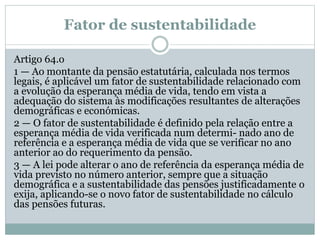 Fator de sustentabilidade
Artigo 64.o
1 — Ao montante da pensão estatutária, calculada nos termos
legais, é aplicável um fator de sustentabilidade relacionado com
a evolução da esperança média de vida, tendo em vista a
adequação do sistema às modificações resultantes de alterações
demográficas e económicas.
2 — O fator de sustentabilidade é definido pela relação entre a
esperança média de vida verificada num determi- nado ano de
referência e a esperança média de vida que se verificar no ano
anterior ao do requerimento da pensão.
3 — A lei pode alterar o ano de referência da esperança média de
vida previsto no número anterior, sempre que a situação
demográfica e a sustentabilidade das pensões justificadamente o
exija, aplicando-se o novo fator de sustentabilidade no cálculo
das pensões futuras.
 