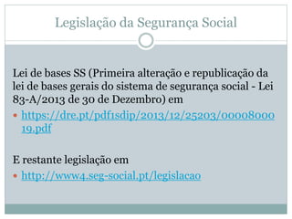Legislação da Segurança Social
Lei de bases SS (Primeira alteração e republicação da
lei de bases gerais do sistema de segurança social - Lei
83-A/2013 de 30 de Dezembro) em
 https://dre.pt/pdf1sdip/2013/12/25203/00008000
19.pdf
E restante legislação em
 http://www4.seg-social.pt/legislacao
 