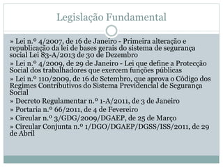 Legislação Fundamental
» Lei n.º 4/2007, de 16 de Janeiro - Primeira alteração e
republicação da lei de bases gerais do sistema de segurança
social Lei 83-A/2013 de 30 de Dezembro
» Lei n.º 4/2009, de 29 de Janeiro - Lei que define a Protecção
Social dos trabalhadores que exercem funções públicas
» Lei n.º 110/2009, de 16 de Setembro, que aprova o Código dos
Regimes Contributivos do Sistema Previdencial de Segurança
Social
» Decreto Regulamentar n.º 1-A/2011, de 3 de Janeiro
» Portaria n.º 66/2011, de 4 de Fevereiro
» Circular n.º 3/GDG/2009/DGAEP, de 25 de Março
» Circular Conjunta n.º 1/DGO/DGAEP/DGSS/ISS/2011, de 29
de Abril
 