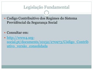 Legislação Fundamental
 Codigo Contribuitivo dos Regimes do Sistema
Previdêncial da Segurança Social
 Consultar em:
 http://www4.seg-
social.pt/documents/10152/270973/Código_Contrib
utivo_versão_consolidada
 