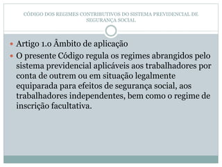CÓDIGO DOS REGIMES CONTRIBUTIVOS DO SISTEMA PREVIDENCIAL DE
SEGURANÇA SOCIAL
 Artigo 1.o Âmbito de aplicação
 O presente Código regula os regimes abrangidos pelo
sistema previdencial aplicáveis aos trabalhadores por
conta de outrem ou em situação legalmente
equiparada para efeitos de segurança social, aos
trabalhadores independentes, bem como o regime de
inscrição facultativa.
 