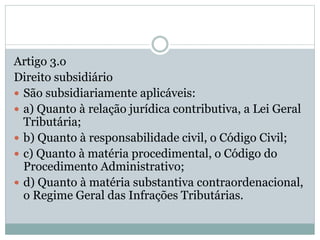 Artigo 3.o
Direito subsidiário
 São subsidiariamente aplicáveis:
 a) Quanto à relação jurídica contributiva, a Lei Geral
Tributária;
 b) Quanto à responsabilidade civil, o Código Civil;
 c) Quanto à matéria procedimental, o Código do
Procedimento Administrativo;
 d) Quanto à matéria substantiva contraordenacional,
o Regime Geral das Infrações Tributárias.
 