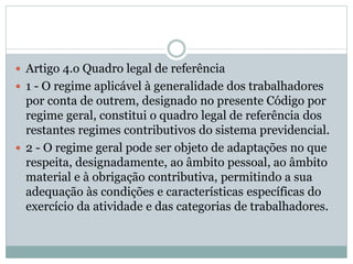  Artigo 4.o Quadro legal de referência
 1 - O regime aplicável à generalidade dos trabalhadores
por conta de outrem, designado no presente Código por
regime geral, constitui o quadro legal de referência dos
restantes regimes contributivos do sistema previdencial.
 2 - O regime geral pode ser objeto de adaptações no que
respeita, designadamente, ao âmbito pessoal, ao âmbito
material e à obrigação contributiva, permitindo a sua
adequação às condições e características específicas do
exercício da atividade e das categorias de trabalhadores.
 