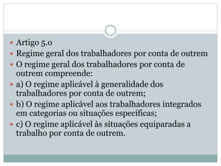  Artigo 5.o
 Regime geral dos trabalhadores por conta de outrem
 O regime geral dos trabalhadores por conta de
outrem compreende:
 a) O regime aplicável à generalidade dos
trabalhadores por conta de outrem;
 b) O regime aplicável aos trabalhadores integrados
em categorias ou situações específicas;
 c) O regime aplicável às situações equiparadas a
trabalho por conta de outrem.
 