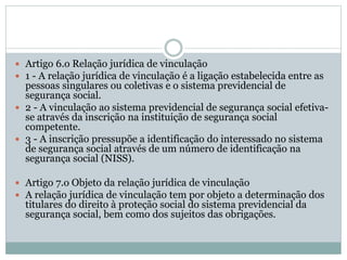  Artigo 6.o Relação jurídica de vinculação
 1 - A relação jurídica de vinculação é a ligação estabelecida entre as
pessoas singulares ou coletivas e o sistema previdencial de
segurança social.
 2 - A vinculação ao sistema previdencial de segurança social efetiva-
se através da inscrição na instituição de segurança social
competente.
 3 - A inscrição pressupõe a identificação do interessado no sistema
de segurança social através de um número de identificação na
segurança social (NISS).
 Artigo 7.o Objeto da relação jurídica de vinculação
 A relação jurídica de vinculação tem por objeto a determinação dos
titulares do direito à proteção social do sistema previdencial da
segurança social, bem como dos sujeitos das obrigações.
 
