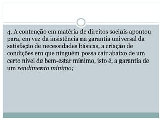 4. A contenção em matéria de direitos sociais apontou
para, em vez da insistência na garantia universal da
satisfação de necessidades básicas, a criação de
condições em que ninguém possa cair abaixo de um
certo nível de bem-estar mínimo, isto é, a garantia de
um rendimento mínimo;
 